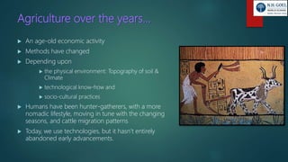 Agriculture over the years…
 An age-old economic activity
 Methods have changed
 Depending upon
 the physical environment: Topography of soil &
Climate
 technological know-how and
 socio-cultural practices
 Humans have been hunter-gatherers, with a more
nomadic lifestyle, moving in tune with the changing
seasons, and cattle migration patterns
 Today, we use technologies, but it hasn’t entirely
abandoned early advancements.
 