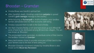 Bhoodan – Gramdan
 Vinoba Bhave was Gandhi’s spiritual heir;
 After Gandhiji’s death, Vinobhaji undertook padyatra to spread
Gandhi’s gram swarajya message to the country
 While lecturing at Pochampalli in Andhra Pradesh, poor landless
farmers demanded land for their economic well-being
 Vinoba Ji assured them to talk to the Govt of India
 Shri Ram Chandra Reddy a rich land lord stood up and offered 80
acres of land to be distributed among 80 land-less villagers. This act
was known as ‘Bhoodan’.
 This encouraged some zamindars, to distribute some of their land to
the landless—known as Gramdan
 Many land-owners chose to provide some part of their land to the
poor farmers due to the fear of land ceiling act.
 Bhoodan-Gramdan movement initiated by Vinobha Bhave is also
known as the Blood-less Revolution
 