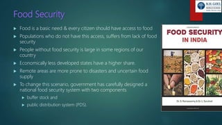 Food Security
 Food is a basic need & every citizen should have access to food
 Populations who do not have this access, suffers from lack of food
security
 People without food security is large in some regions of our
country
 Economically less developed states have a higher share.
 Remote areas are more prone to disasters and uncertain food
supply
 To change this scenario, government has carefully designed a
national food security system with two components
 buffer stock and
 public distribution system (PDS).
 