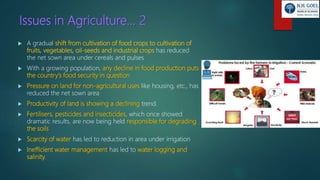 Issues in Agriculture… 2
 A gradual shift from cultivation of food crops to cultivation of
fruits, vegetables, oil-seeds and industrial crops has reduced
the net sown area under cereals and pulses
 With a growing population, any decline in food production puts
the country’s food security in question
 Pressure on land for non-agricultural uses like housing, etc., has
reduced the net sown area
 Productivity of land is showing a declining trend.
 Fertilisers, pesticides and insecticides, which once showed
dramatic results, are now being held responsible for degrading
the soils
 Scarcity of water has led to reduction in area under irrigation
 Inefficient water management has led to water logging and
salinity.
 