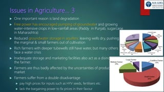 Issues in Agriculture… 3
 One important reason is land degradation
 Free power has encouraged pumping of groundwater and growing
water-intensive crops in low-rainfall areas (Paddy in Punjab, sugarcane
in Maharashtra)
 Reduced groundwater storage in aquifers: leaving wells dry, pushing
the marginal & small farmers out of cultivation
 Rich farmers with deeper tubewells still have water, but many others
face a water crisis
 Inadequate storage and marketing facilities also act as a disincentive to
the farmer.
 Farmers are thus badly affected by the uncertainties of production and
market
 Farmers suffer from a double disadvantage
 pay high prices for inputs such as HYV seeds, fertilisers etc.
 lack the bargaining power to fix prices in their favour
 