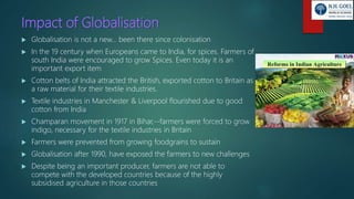 Impact of Globalisation
 Globalisation is not a new… been there since colonisation
 In the 19 century when Europeans came to India, for spices. Farmers of
south India were encouraged to grow Spices. Even today it is an
important export item
 Cotton belts of India attracted the British, exported cotton to Britain as
a raw material for their textile industries.
 Textile industries in Manchester & Liverpool flourished due to good
cotton from India
 Champaran movement in 1917 in Bihar,--farmers were forced to grow
indigo, necessary for the textile industries in Britain
 Farmers were prevented from growing foodgrains to sustain
 Globalisation after 1990, have exposed the farmers to new challenges
 Despite being an important producer, farmers are not able to
compete with the developed countries because of the highly
subsidised agriculture in those countries
 
