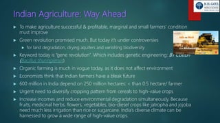Indian Agriculture: Way Ahead
 To make agriculture successful & profitable, marginal and small farmers’ condition
must improve
 Green revolution promised much. But today it’s under controversies
 for land degradation, drying aquifers and vanishing biodiversity
 Keyword today is “gene revolution”. Which includes genetic engineering: BT Cotton
(Bacillus thuringiensis)
 Organic farming is much in vogue today, as it does not affect environment
 Economists think that Indian farmers have a bleak future
 600 million in India depend on 250 million hectares: < than 0.5 hectare/ farmer
 Urgent need to diversify cropping pattern from cereals to high-value crops
 Increase incomes and reduce environmental degradation simultaneously. Because
fruits, medicinal herbs, flowers, vegetables, bio-diesel crops like jatropha and jojoba
need much less irrigation than rice or sugarcane. India’s diverse climate can be
harnessed to grow a wide range of high-value crops.
 