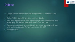 Debate
 Change in from cereals to high-value crops will lead to India importing
food
 During 1960’s this would have been seen as a disaster.
 But if India imports cereals while exporting high-value commodities, it will
be following successful economies like Italy, Israel and Chile.
 These countries exports farm products (fruits, olives, speciality seeds and
wine) and import cereals. Are we ready to take this risk?
 Debate the issue
 