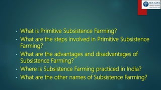 • What is Primitive Subsistence Farming?
• What are the steps involved in Primitive Subsistence
Farming?
• What are the advantages and disadvantages of
Subsistence Farming?
• Where is Subsistence Farming practiced in India?
• What are the other names of Subsistence Farming?
 
