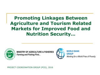 Promoting Linkages BetweenPromoting Linkages Between
Agriculture and Tourism RelatedAgriculture and Tourism Related
Markets for Improved Food andMarkets for Improved Food and
Nutrition Security…Nutrition Security…
WORLD BANK
GROUP
Working for a World Free of Poverty
MINISTRY OF AGRICULTURE & FISHERIES
Farming and Fishing First...
PROJECT COORDINATION GROUP (PCG), 2016
 