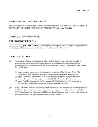 AGREEMENT
ARTICLE A-2 CONTRACT DOCUMENTS
The following is an exact list of the Contract Documents referred to in Article A-1: (SEE TABLE OF
CONTENTS FOR LIST OF DOCUMENTS AND DRAWINGS). See Attached
ARTICLE A-3 CONTRACT PRICE
THE CONTRACT PRICE IS $ _______________________________________________________
__________________________________________________________________________________
______________ (HST INCLUDED) Canadian funds which price shall be subject to adjustments as
may be required in accordance with the General Conditions of the Contract.
ARTICLE A-4 PAYMENT
(a) Subject to applicable legislation and, where such legislation does not exist or apply, in
accordance with such prescribed regulations or industry practice respecting holdback
percentages and in accordance with the provisions of the General Conditions of the Contract,
the Owner shall:
(1) make monthly payments to the Contractor on account of the Contract Price. The
amounts of such payments shall be as certified by the Engineer/Architect; and
(2) upon Substantial Performance of the work as certified by the Engineer/Architect
pay to the contractor any unpaid balance of holdback monies then due; and
(3) upon Total Performance of the Work as certified by the Engineer/Architect pay to
the contractor any unpaid balance of the Contract Price then due.
(b) If the Owner fails to make payments to the Contractor as they become due under the terms of
this Contract or in any award by a court, interest at the rate and in the manner specified in
GC21-Certificates and Payments, shall become due and payable until payment. Such interest
shall be calculated and added to any unpaid amounts monthly.
2
 