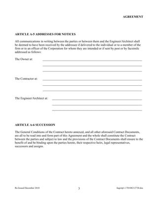 AGREEMENT
ARTICLE A-5 ADDRESSES FOR NOTICES
All communications in writing between the parties or between them and the Engineer/Architect shall
be deemed to have been received by the addressee if delivered to the individual or to a member of the
firm or to an officer of the Corporation for whom they are intended or if sent by post or by facsimile
addressed as follows:
The Owner at: ________________________________________________________________
________________________________________________________________
________________________________________________________________
The Contractor at: ________________________________________________________________
________________________________________________________________
________________________________________________________________
The Engineer/Architect at: __________________________________________________________
__________________________________________________________
__________________________________________________________
ARTICLE A-6 SUCCESSION
The General Conditions of the Contract hereto annexed, and all other aforesaid Contract Documents,
are all to be read into and form part of this Agreement and the whole shall constitute the Contract
between the parties and subject to law and the provisions of the Contract Documents shall ensure to the
benefit of and be binding upon the parties hereto, their respective heirs, legal representatives,
successors and assigns.
Re-Issued December 2010 4agrstp1-170108212730.doc3
 