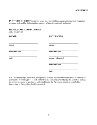 AGREEMENT
IN WITNESS WHEREOF the parties hereto have executed this Agreement under their respective
corporate seals and by the hands of their proper officers hereunto duly authorized.
SIGNED, SEALED AND DELIVERED
in the presence of:
OWNER: CONTRACTOR
______________________________ ______________________________
signed signed
______________________________ ______________________________
name and title name and title
_____________________________ ______________________________
date signed / witnessed
______________________________
name and title
______________________________
date
N.B. Where any legal jurisdiction, local practice or client requirement calls for proof of authority to
execute this document, proof of such authority in the form of a certified copy of a resolution naming
the person or persons in question as authorized to sign the Agreement for and on behalf of the
Corporation or Partnership, should be attached.
4
 