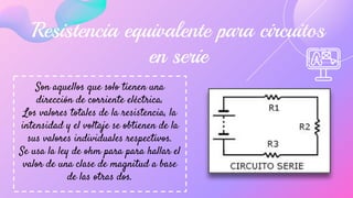 Resistencia equivalente para circuitos
en serie
Son aquellos que solo tienen una
dirección de corriente eléctrica.
Los valores totales de la resistencia, la
intensidad y el voltaje se obtienen de la
sus valores individuales respectivos.
Se usa la ley de ohm para para hallar el
valor de una clase de magnitud a base
de las otras dos.
 