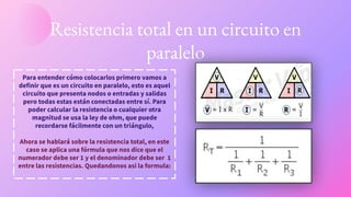 Resistencia total en un circuito en
paralelo
Para entender cómo colocarlos primero vamos a
definir que es un circuito en paralelo, esto es aquel
circuito que presenta nodos o entradas y salidas
pero todas estas están conectadas entre sí. Para
poder calcular la resistencia o cualquier otra
magnitud se usa la ley de ohm, que puede
recordarse fácilmente con un triángulo,
Ahora se hablará sobre la resistencia total, en este
caso se aplica una fórmula que nos dice que el
numerador debe ser 1 y el denominador debe ser 1
entre las resistencias. Quedandonos asi la formula:
 