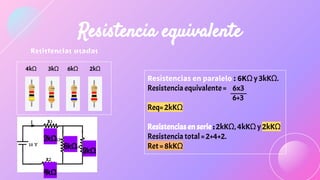 Resistencias usadas
4kΩ 3kΩ 6kΩ 2kΩ
2kΩ
6kΩ
4kΩ
3kΩ
Resistencia equivalente
Resistencias en paralelo : 6KΩ y 3kKΩ.
Resistencia equivalente = 6x3
6+3
Req= 2kKΩ
Resistencias en serie : 2kKΩ, 4kKΩ y 2kKΩ
Resistencia total = 2+4+2.
Ret = 8kKΩ
 