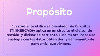 Propósito
El estudiante utiliza el Simulador de Circuitos
(TINKERCAD)y aplica en un circuito el divisor de
tensión y divisor de corriente. Finalmente hace una
analogía con los datos obtenidos y el momento de
pandemia que vivimos.
 