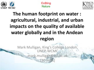 The human footprint on water :
 agricultural, industrial, and urban
impacts on the quality of available
 water globally and in the Andean
                region
   Mark Mulligan, King’s College London,
              UNEP-WCMC
        mark.mulligan@kcl.ac.uk
                [30 mins]
 