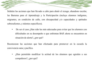 Señalen las acciones que han llevado a cabo para abatir el rezago, abandono escolar,
las Barreras para el Aprendizaje y la Participación (incluya alumnos indígenas,
migrantes, en condición de calle, con discapacidad y/o capacidades y aptitudes
sobresalientes, y talentos específicos).
• De ser el caso ¿Han sido las más adecuadas para evitar que los alumnos con
dificultades en su desempeño o que enfrentan BAP, ahora se encuentren en
situación de alerta?, ¿por qué?
Reconozcan las acciones que han efectuado para promover en la escuela la
convivencia sana y pacífica.
• ¿Han permitido modificar la actitud de los alumnos que agreden a sus
compañeros?, ¿por qué?
 