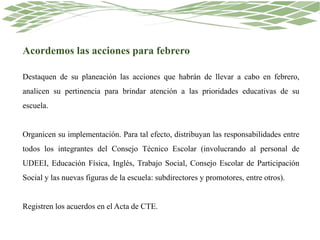 Acordemos las acciones para febrero
Destaquen de su planeación las acciones que habrán de llevar a cabo en febrero,
analicen su pertinencia para brindar atención a las prioridades educativas de su
escuela.
Organicen su implementación. Para tal efecto, distribuyan las responsabilidades entre
todos los integrantes del Consejo Técnico Escolar (involucrando al personal de
UDEEI, Educación Física, Inglés, Trabajo Social, Consejo Escolar de Participación
Social y las nuevas figuras de la escuela: subdirectores y promotores, entre otros).
Registren los acuerdos en el Acta de CTE.
 