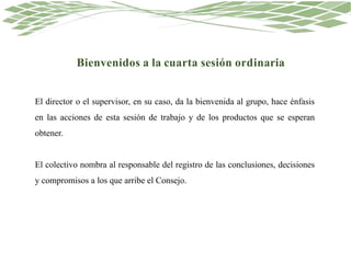 Bienvenidos a la cuarta sesión ordinaria
El director o el supervisor, en su caso, da la bienvenida al grupo, hace énfasis
en las acciones de esta sesión de trabajo y de los productos que se esperan
obtener.
El colectivo nombra al responsable del registro de las conclusiones, decisiones
y compromisos a los que arribe el Consejo.
 