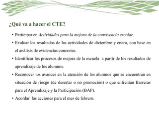 ¿Qué va a hacer el CTE?
• Participar en Actividades para la mejora de la convivencia escolar.
• Evaluar los resultados de las actividades de diciembre y enero, con base en
el análisis de evidencias concretas.
• Identificar los procesos de mejora de la escuela a partir de los resultados de
aprendizaje de los alumnos.
• Reconocer los avances en la atención de los alumnos que se encuentran en
situación de riesgo (de desertar o no promoción) o que enfrentan Barreras
para el Aprendizaje y la Participación (BAP).
• Acordar las acciones para el mes de febrero.
 