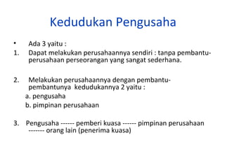 Kedudukan Pengusaha
•
1.
2.

Ada 3 yaitu :
Dapat melakukan perusahaannya sendiri : tanpa pembantuperusahaan perseorangan yang sangat sederhana.
Melakukan perusahaannya dengan pembantupembantunya kedudukannya 2 yaitu :
a. pengusaha
b. pimpinan perusahaan

3. Pengusaha ------ pemberi kuasa ------ pimpinan perusahaan
------- orang lain (penerima kuasa)

 