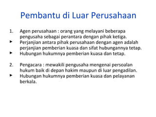 Pembantu di Luar Perusahaan
1.


2.


Agen perusahaan : orang yang melayani beberapa
pengusaha sebagai perantara dengan pihak ketiga.
Perjanjian antara pihak perusahaan dengan agen adalah
perjanjian pemberian kuasa dan sifat hubungannya tetap.
Hubungan hukumnya pemberian kuasa dan tetap.
Pengacara : mewakili pengusaha mengenai persoalan
hukum baik di depan hakim maupun di luar pengadilan.
Hubungan hukumnya pemberian kuasa dan pelayanan
berkala.

 