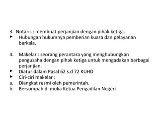 3. Notaris : membuat perjanjian dengan pihak ketiga.
 Hubungan hukumnya pemberian kuasa dan pelayanan
berkala.
4. Makelar : seorang perantara yang menghubungkan
pengusaha dengan pihak ketiga untuk mengadakan berbagai
perjanjian.
 Diatur dalam Pasal 62 s.d 72 KUHD
 Ciri-ciri makelar :
a. Diangkat resmi oleh pemerintah.
b. Bersumpah di muka Ketua Pengadilan Negeri

 