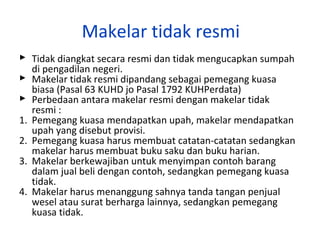 Makelar tidak resmi
 Tidak diangkat secara resmi dan tidak mengucapkan sumpah
di pengadilan negeri.
 Makelar tidak resmi dipandang sebagai pemegang kuasa
biasa (Pasal 63 KUHD jo Pasal 1792 KUHPerdata)
 Perbedaan antara makelar resmi dengan makelar tidak
resmi :
1. Pemegang kuasa mendapatkan upah, makelar mendapatkan
upah yang disebut provisi.
2. Pemegang kuasa harus membuat catatan-catatan sedangkan
makelar harus membuat buku saku dan buku harian.
3. Makelar berkewajiban untuk menyimpan contoh barang
dalam jual beli dengan contoh, sedangkan pemegang kuasa
tidak.
4. Makelar harus menanggung sahnya tanda tangan penjual
wesel atau surat berharga lainnya, sedangkan pemegang
kuasa tidak.

 