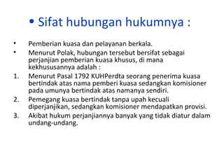 • Sifat hubungan hukumnya :
•
•
1.
2.
3.

Pemberian kuasa dan pelayanan berkala.
Menurut Polak, hubungan tersebut bersifat sebagai
perjanjian pemberian kuasa khusus, di mana
kekhususannya adalah :
Menurut Pasal 1792 KUHPerdta seorang penerima kuasa
bertindak atas nama pemberi kuasa sedangkan komisioner
pada umunya bertindak atas namanya sendiri.
Pemegang kuasa bertindak tanpa upah kecuali
diperjanjikan, sedangkan komisioner mendapatkan provisi.
Akibat hukum perjanjiannya banyak yang tidak diatur dalam
undang-undang.

 