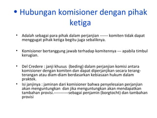 • Hubungan komisioner dengan pihak
ketiga
• Adalah sebagai para pihak dalam perjanjian ------ komiten tidak dapat
menggugat pihak ketiga begitu juga sebaliknya.
• Komisioner bertanggung jawab terhadap komitennya --- apabila timbul
kerugian.
• Del Credere : janji khusus (beding) dalam perjanjian komisi antara
komisioner dengan komiten dan dapat diperjanjikan secara terangterangan atau diam-diam berdasarkan kebiasaan hukum dalam
praktek.
• Isi janjinya : jaminan dari komisioner bahwa penyelesaian perjanjian
akan menguntungkan dan jika menguntungkan akan mendapatkan
tambahan provisi.-----------sebagai penjamin (borgtocht) dan tambahan
provisi

 