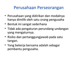 Perusahaan Perseorangan
• Perusahaan yang didirikan dan modalnya
hanya dimilik oleh satu orang pengusaha
• Bentuk ini sangat sederhana
• Tidak ada pengaturan perundang-undangan
yang mengaturnya.
• Risiko dan pertanggungjawab pada satu
tangan.
• Yang bekerja bersama adalah sebagai
pembantu pengusaha.

 