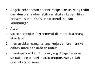 • Angela Schneeman : partnership: asosiasi yang tediri
dari dua orang atau lebih melakukan kepemilikan
bersama suatu bisnis untuk mendapatkan
keuntungan.
• Atau
1. suatu perjanjian (agreement) diantara dua orang
atau lebih
2. memasukkan uang, tenaga kerja dan keahlian ke
dalam suatu perusahaan untuk
3. mendapatkan keuntungan yang dibagi bersama
sesuai dengan bagian atau proporsi yang telah
disepakati bersama.

 