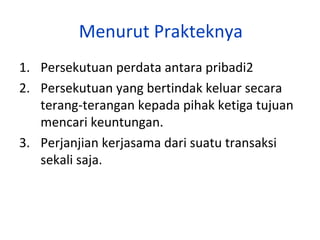 Menurut Prakteknya
1. Persekutuan perdata antara pribadi2
2. Persekutuan yang bertindak keluar secara
terang-terangan kepada pihak ketiga tujuan
mencari keuntungan.
3. Perjanjian kerjasama dari suatu transaksi
sekali saja.

 