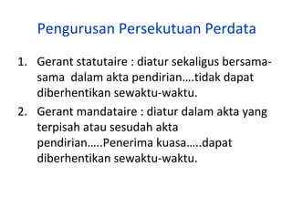 Pengurusan Persekutuan Perdata
1. Gerant statutaire : diatur sekaligus bersamasama dalam akta pendirian….tidak dapat
diberhentikan sewaktu-waktu.
2. Gerant mandataire : diatur dalam akta yang
terpisah atau sesudah akta
pendirian…..Penerima kuasa…..dapat
diberhentikan sewaktu-waktu.

 