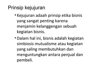 Prinsip kejujuran
• Kejujuran adaah prinsip etika bisnis
yang sangat penting karena
menjamin kelanggengan sebuah
kegiatan bisnis.
• Dalam hal ini, bisnis adalah kegiatan
simbiosis mutualisme atau kegiatan
yang saling membutuhkan dan
menguntungkan antara penjual dan
pembeli.

 