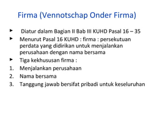 Firma (Vennotschap Onder Firma)
Diatur dalam Bagian II Bab III KUHD Pasal 16 – 35
Menurut Pasal 16 KUHD : firma : persekutuan
perdata yang didirikan untuk menjalankan
perusahaan dengan nama bersama
 Tiga kekhususan firma :
1. Menjalankan perusahaan
2. Nama bersama
3. Tanggung jawab bersifat pribadi untuk keseluruhan



 