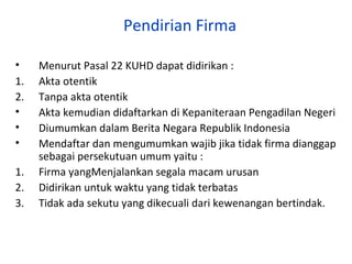 Pendirian Firma
•
1.
2.
•
•
•
1.
2.
3.

Menurut Pasal 22 KUHD dapat didirikan :
Akta otentik
Tanpa akta otentik
Akta kemudian didaftarkan di Kepaniteraan Pengadilan Negeri
Diumumkan dalam Berita Negara Republik Indonesia
Mendaftar dan mengumumkan wajib jika tidak firma dianggap
sebagai persekutuan umum yaitu :
Firma yangMenjalankan segala macam urusan
Didirikan untuk waktu yang tidak terbatas
Tidak ada sekutu yang dikecuali dari kewenangan bertindak.

 