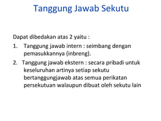 Tanggung Jawab Sekutu
Dapat dibedakan atas 2 yaitu :
1. Tanggung jawab intern : seimbang dengan
pemasukkannya (inbreng).
2. Tanggung jawab ekstern : secara pribadi untuk
keseluruhan artinya setiap sekutu
bertanggungjawab atas semua perikatan
persekutuan walaupun dibuat oleh sekutu lain

 