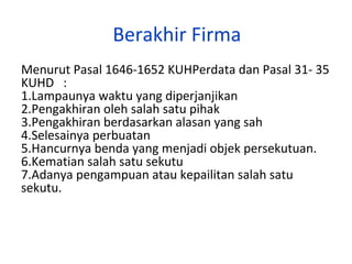 Berakhir Firma
Menurut Pasal 1646-1652 KUHPerdata dan Pasal 31- 35
KUHD :
1.Lampaunya waktu yang diperjanjikan
2.Pengakhiran oleh salah satu pihak
3.Pengakhiran berdasarkan alasan yang sah
4.Selesainya perbuatan
5.Hancurnya benda yang menjadi objek persekutuan.
6.Kematian salah satu sekutu
7.Adanya pengampuan atau kepailitan salah satu
sekutu.

 