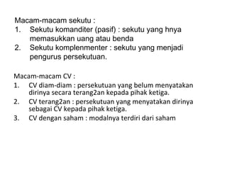 Macam-macam sekutu :
1. Sekutu komanditer (pasif) : sekutu yang hnya
memasukkan uang atau benda
2. Sekutu komplenmenter : sekutu yang menjadi
pengurus persekutuan.
Macam-macam CV :
1. CV diam-diam : persekutuan yang belum menyatakan
dirinya secara terang2an kepada pihak ketiga.
2. CV terang2an : persekutuan yang menyatakan dirinya
sebagai CV kepada pihak ketiga.
3. CV dengan saham : modalnya terdiri dari saham

 