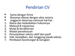 Pendirian CV



1.
2.
3.
4.
5.
6.
7.

Sama dengan firma
Biasanya dibuat dengan akta notaris.
anggaran dasarnya memuat hal-hal :
Nama dan kedudukkan hukumnya
Maksud & tujuannya
Mulai & berakhirnya
Modal persekutuan
Penunjukkan sekutu aktif dan pasif
Hak, kewajiban, dan tanggung jawab sekutu
Pembaian keuntungan & kerugian

 
