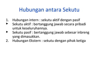 Hubungan antara Sekutu
1. Hubungan intern : sekutu aktif dengan pasif
 Sekutu aktif : bertanggung jawab secara pribadi
untuk keseluruhannya.
 Sekutu pasif : bertanggung jawab sebesar inbreng
yang dimasukkan.
2. Hubungan Ekstern : sekutu dengan pihak ketiga

 