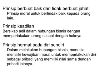 Prinsip berbuat baik dan tidak berbuat jahat.
Prinsip moral untuk bertindak baik kepada orang
lain.

Prinsip keadilan
Bersikap adil dalam hubungan bisnis dengan
memperlakukan orang sesuai dengan haknya.

Prinsip hormat pada diri sendiri
Dalam melakukan hubungan bisnis, manusia
memiliki kewajiban moral untuk memperlakukan diri
sebagai pribadi yang memiliki nilai sama dengan
pribadi lainnya.

 