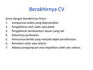 Berakhirnya CV
Sama dengan berakhirnya firma :
1. Lampaunya waktu yang diperjanjikan
2. Pengakhiran oleh salah satu pihak
3. Pengakhiran berdasarkan alasan yang sah
4. Selesainya perbuatan
5. Hancurnya benda yang menjadi objek persekutuan.
6. Kematian salah satu sekutu
7. Adanya pengampuan atau kepailitan salah satu sekutu.

 