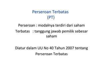 Perseroan Terbatas
(PT)
Perseroan : modalnya terdiri dari saham
Terbatas : tanggung jawab pemilik sebesar
saham
Diatur dalam UU No 40 Tahun 2007 tentang
Perseroan Terbatas

 