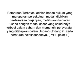 Perseroan Terbatas, adalah badan hukum yang
merupakan persekutuan modal, didirikan
berdasarkan perjanjian, melakukan kegiatan
usaha dengan modal dasar yang seluruhnya
terbagi dalam saham dan memenuhi persyaratan
yang ditetapkan dalam Undang-Undang ini serta
peraturan pelaksanaannya. (Psl 1. point 1 )

 