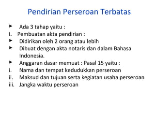 Pendirian Perseroan Terbatas
 Ada 3 tahap yaitu :
I. Pembuatan akta pendirian :
 Didirikan oleh 2 orang atau lebih
 Dibuat dengan akta notaris dan dalam Bahasa
Indonesia.
 Anggaran dasar memuat : Pasal 15 yaitu :
i. Nama dan tempat kedudukkan perseroan
ii. Maksud dan tujuan serta kegiatan usaha perseroan
iii. Jangka waktu perseroan

 