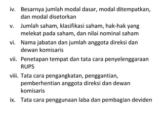 iv. Besarnya jumlah modal dasar, modal ditempatkan,
dan modal disetorkan
v. Jumlah saham, klasifikasi saham, hak-hak yang
melekat pada saham, dan nilai nominal saham
vi. Nama jabatan dan jumlah anggota direksi dan
dewan komisaris
vii. Penetapan tempat dan tata cara penyelenggaraan
RUPS
viii. Tata cara pengangkatan, penggantian,
pemberhentian anggota direksi dan dewan
komisaris
ix. Tata cara penggunaan laba dan pembagian deviden

 