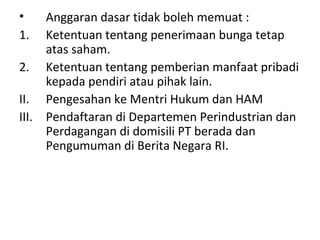 •
1.

Anggaran dasar tidak boleh memuat :
Ketentuan tentang penerimaan bunga tetap
atas saham.
2. Ketentuan tentang pemberian manfaat pribadi
kepada pendiri atau pihak lain.
II. Pengesahan ke Mentri Hukum dan HAM
III. Pendaftaran di Departemen Perindustrian dan
Perdagangan di domisili PT berada dan
Pengumuman di Berita Negara RI.

 