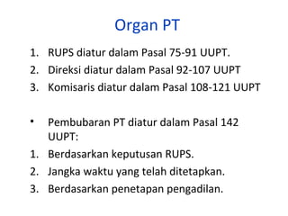 Organ PT
1. RUPS diatur dalam Pasal 75-91 UUPT.
2. Direksi diatur dalam Pasal 92-107 UUPT
3. Komisaris diatur dalam Pasal 108-121 UUPT
•

Pembubaran PT diatur dalam Pasal 142
UUPT:
1. Berdasarkan keputusan RUPS.
2. Jangka waktu yang telah ditetapkan.
3. Berdasarkan penetapan pengadilan.

 