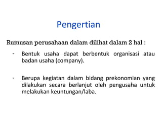 Pengertian
Rumusan perusahaan dalam dilihat dalam 2 hal :
-

Bentuk usaha dapat berbentuk organisasi atau
badan usaha (company).

-

Berupa kegiatan dalam bidang prekonomian yang
dilakukan secara berlanjut oleh pengusaha untuk
melakukan keuntungan/laba.

 