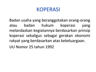KOPERASI
Badan usaha yang beranggotakan orang-orang
atau
badan
hukum
koperasi
yang
melandaskan kegiatannya berdasarkan prinsip
koperasi sekaligus sebagai gerakan ekonomi
rakyat yang berdasarkan atas kekeluargaan.
UU Nomor 25 tahun 1992

 